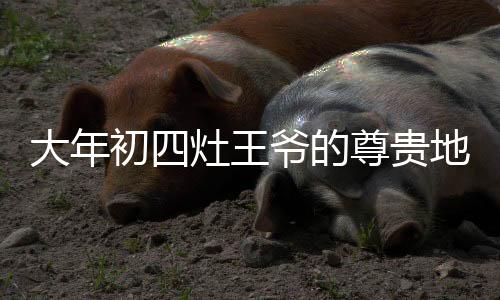大年初四灶王爺?shù)淖鹳F地位——C位之選
