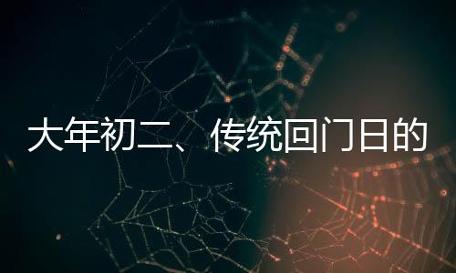 大年初二、傳統(tǒng)回門日的文化韻味與家庭溫馨之旅