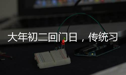 大年初二回門日，傳統(tǒng)習(xí)俗與現(xiàn)代慶祝
