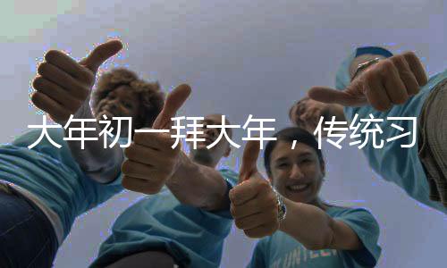 大年初一拜大年，傳統(tǒng)習(xí)俗與現(xiàn)代慶祝