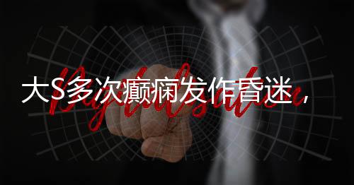 大S多次癲癇發(fā)作昏迷，關(guān)注健康，呼吁關(guān)愛