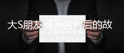 大S朋友圈簽名背后的故事與人生感悟