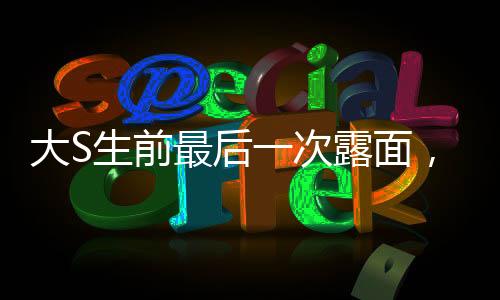 大S生前最后一次露面，回顧她的輝煌人生與永恒遺產(chǎn)