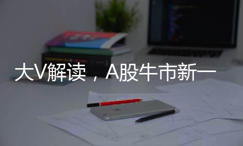 大V解讀，A股牛市新一輪行情三大標志