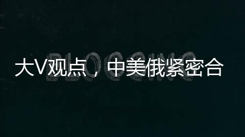 大V觀點，中美俄緊密合作，英法不滿亦難改變格局
