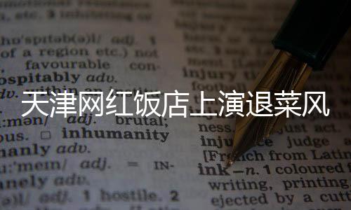 天津網(wǎng)紅飯店上演退菜風(fēng)波，探究背后的故事