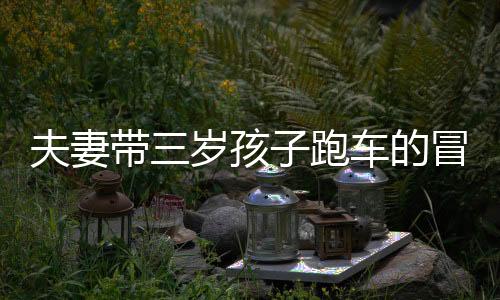 夫妻帶三歲孩子跑車的冒險之旅，一次別樣的家庭旅行體驗