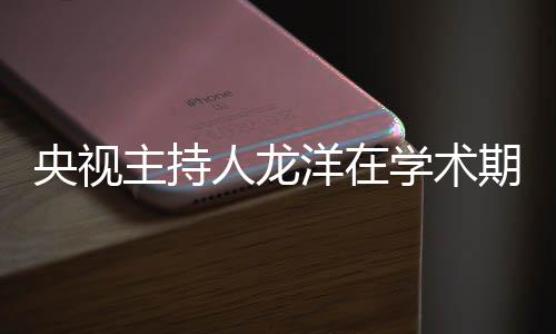 央視主持人龍洋在學(xué)術(shù)期刊發(fā)文，深度探討媒體融合時(shí)代的新挑戰(zhàn)與機(jī)遇