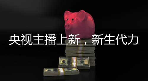 央視主播上新，新生代力量亮相，一位引人注目的零零后主播嶄露頭角