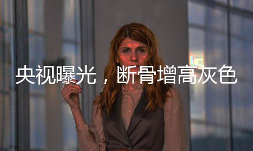 央視曝光，斷骨增高灰色產(chǎn)業(yè)鏈浮出水面
