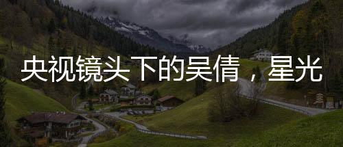 央視鏡頭下的吳倩，星光璀璨，展現(xiàn)無(wú)限魅力