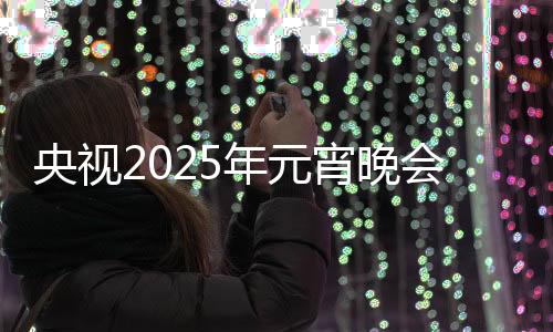 央視2025年元宵晚會，璀璨燈火下的文化盛宴