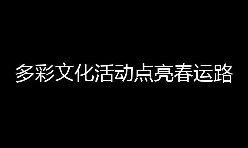多彩文化活動(dòng)點(diǎn)亮春運(yùn)路