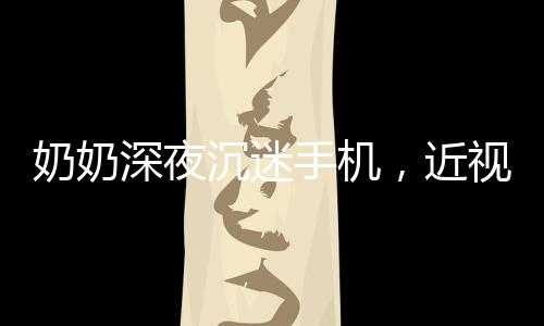 奶奶深夜沉迷手機，近視度數(shù)驚人，警惕老年人數(shù)字化生活的健康隱患