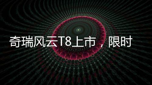 奇瑞風(fēng)云T8上市，限時(shí)特惠價(jià)9.99萬(wàn)元起，性?xún)r(jià)比再升級(jí)