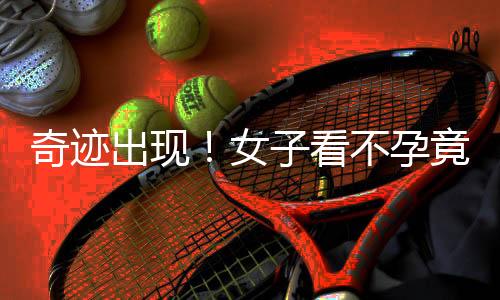奇跡出現(xiàn)！女子看不孕竟意外懷孕七個月