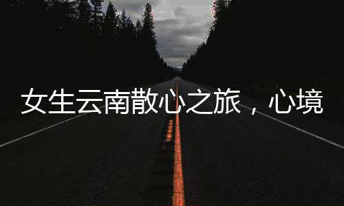 女生云南散心之旅，心境的轉(zhuǎn)變與自然的魅力