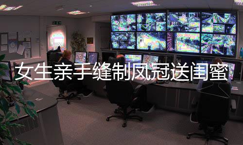 女生親手縫制鳳冠送閨蜜出嫁，深厚情誼見證珍貴時(shí)刻