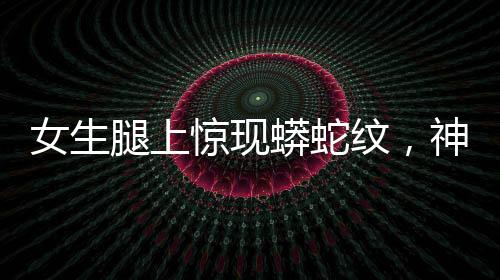 女生腿上驚現(xiàn)蟒蛇紋，神秘現(xiàn)象引發(fā)關(guān)注