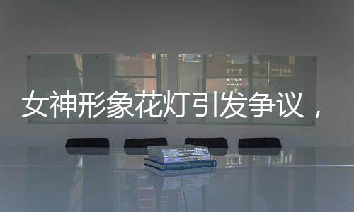 女神形象花燈引發(fā)爭(zhēng)議，社會(huì)反響與文化價(jià)值的反思