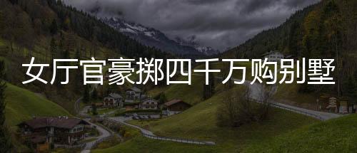 女廳官豪擲四千萬(wàn)購(gòu)別墅，八百萬(wàn)裝修，引發(fā)社會(huì)熱議