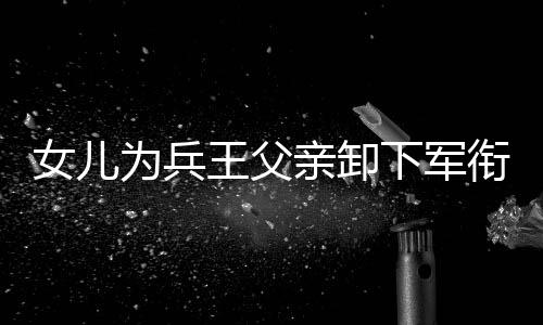 女兒為兵王父親卸下軍銜，一段父女情深的故事