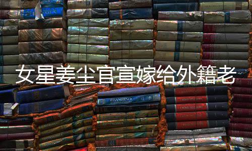 女星姜塵官宣嫁給外籍老公，男方小其十五歲