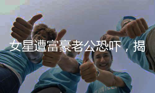 女星遭富豪老公恐嚇，揭露婚姻背后的陰暗面