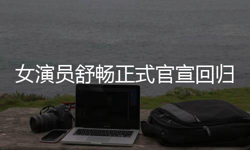 女演員舒暢正式官宣回歸，重燃影視圈激情！