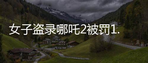 女子盜錄哪吒2被罰1.5萬，法律為知識產(chǎn)權(quán)保護(hù)劃下紅線