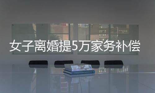 女子離婚提5萬家務(wù)補(bǔ)償，法院判賠數(shù)額驚人，揭示家庭勞務(wù)價(jià)值重塑