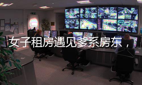 女子租房遇見爹系房東，體驗別樣關(guān)懷與溫暖