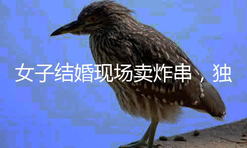 女子結婚現(xiàn)場賣炸串，獨特的婚禮儀式引發(fā)關注