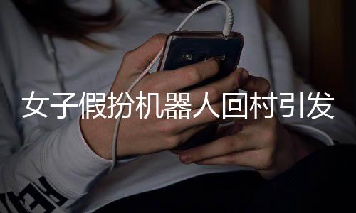 女子假扮機(jī)器人回村引發(fā)熱議，新時代背景下的相親文化與科技創(chuàng)新觀察
