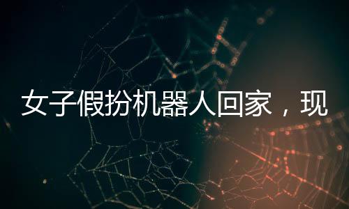 女子假扮機(jī)器人回家，現(xiàn)實(shí)與科技的界限挑戰(zhàn)