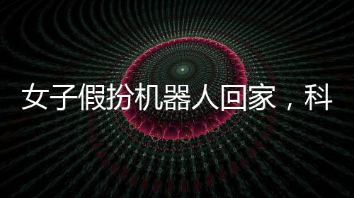 女子假扮機器人回家，科技時代的奇異現(xiàn)實新聞