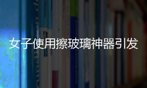 女子使用擦玻璃神器引發(fā)巨響，玻璃意外炸裂