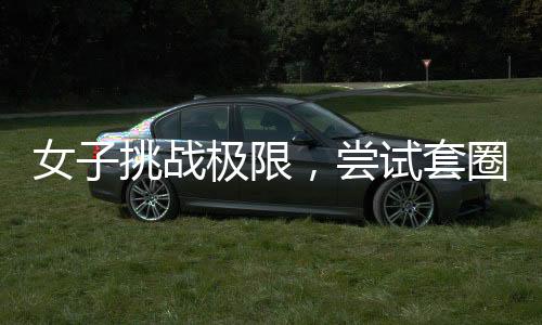 女子挑戰(zhàn)極限，嘗試套圈三百成功秘訣揭秘，一觸碰即反彈的技能真相探秘