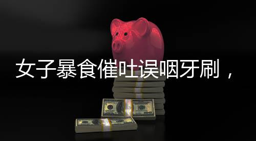 女子暴食催吐誤咽牙刷，醫(yī)生緊急提醒引發(fā)關(guān)注