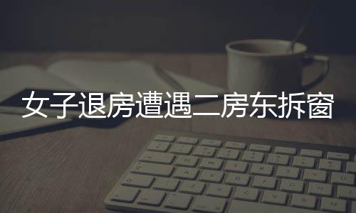 女子退房遭遇二房東拆窗驗(yàn)灰，租住糾紛的背后隱藏著什么？