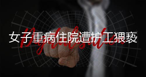 女子重病住院遭護工猥褻，道德敗壞與法治漏洞的雙重警示