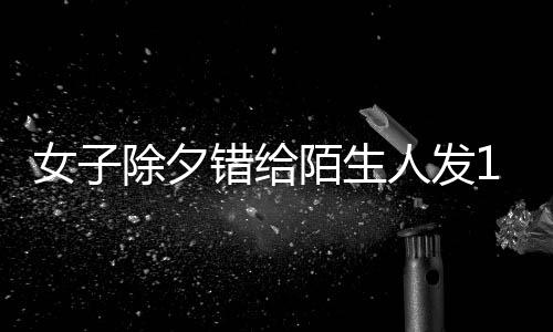 女子除夕錯(cuò)給陌生人發(fā)1萬(wàn)紅包，一場(chǎng)意外的喜悅與反思