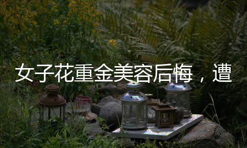 女子花重金美容后悔，遭遇引發(fā)社會(huì)關(guān)注