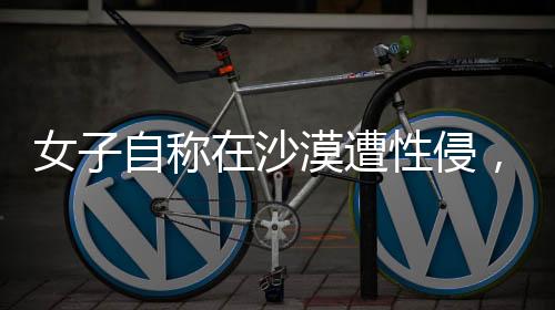 女子自稱在沙漠遭性侵，警方迅速回應(yīng)