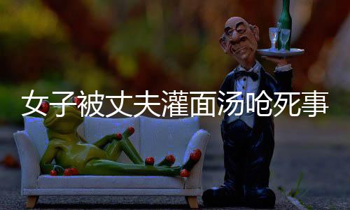女子被丈夫灌面湯嗆死事件，家屬?gòu)?qiáng)烈要求重判