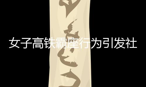 女子高鐵霸座行為引發(fā)社會關(guān)注，被行拘五日