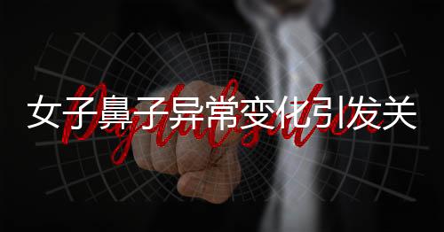 女子鼻子異常變化引發(fā)關注，醫(yī)生觀察洞悉病因揭曉秘密