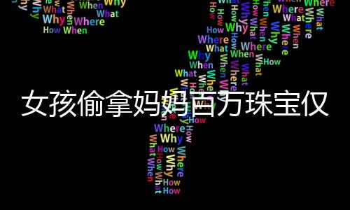 女孩偷拿媽媽百萬珠寶僅售得60元，事件背后的反思與啟示