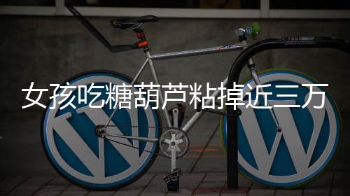 女孩吃糖葫蘆粘掉近三萬(wàn)元種植牙，警示人們注意保護(hù)牙齒健康