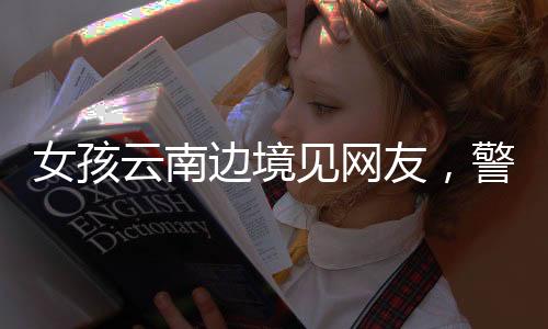 女孩云南邊境見(jiàn)網(wǎng)友，警惕網(wǎng)絡(luò)交往背后的風(fēng)險(xiǎn)與挑戰(zhàn)